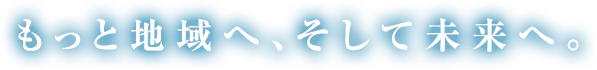 もっと地域へ、そして未来へ。