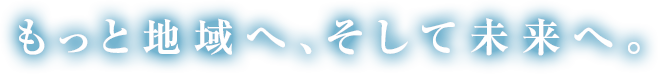 もっと地域へ、そして未来へ。